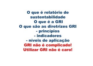 O que é relatório de
      sustentabilidade
        O que é a GRI
O que são as diretrizes GRI
          - princípios
        - indicadores
   - níveis de aplicação
  GRI não é complicado!
  Utilizar GRI não é caro!
 