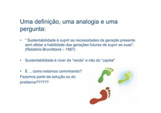 Uma definição, uma analogia e uma
pergunta:
• “ Sustentabilidade é suprir as necessidades da geração presente
  sem afetar a habilidade das gerações futuras de suprir as suas".
  (Relatório Brundtland – 1987)

• Sustentabilidade é viver da “renda” e não do “capital”

• E ... como estamos caminhando?
Fazemos parte da solução ou do
problema??????
 
