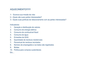 AQUECIMENTO!!!!!!!

1- Escreva sua missão de vida:
2 – Quais são suas partes interessadas?
3 – Quais suas políticas de relacionamento com as partes interessadas?

Indicadores:
1. Geração e distribuição de valores
2. Consumo de energia elétrica
3. Consumo de combustível fóssil
4. Consumo de água
5. Emissões de GHG
6. Quantidade de resíduos residenciais
7. Percentual de resíduos reciclados
8. Número de empregados e se todos são registrados
9. Multas
10. Política para compras sustentáveis
Etc...
 
