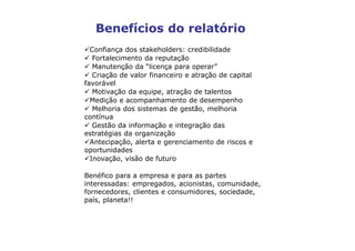 Benefícios do relatório
  Confiança dos stakeholders: credibilidade
   Fortalecimento da reputação
   Manutenção da “licença para operar”
   Criação de valor financeiro e atração de capital
favorável
   Motivação da equipe, atração de talentos
  Medição e acompanhamento de desempenho
   Melhoria dos sistemas de gestão, melhoria
contínua
   Gestão da informação e integração das
estratégias da organização
  Antecipação, alerta e gerenciamento de riscos e
oportunidades
  Inovação, visão de futuro

Benéfico para a empresa e para as partes
interessadas: empregados, acionistas, comunidade,
fornecedores, clientes e consumidores, sociedade,
país, planeta!!
 