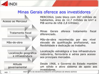 Minas Gerais oferece aos investidores Acesso ao Mercosul MERCOSUL (este bloco com 267 milhões de habitantes, área de 12,7 milhões de km² e PIB acima de US$ 2,8 trilhões). Tratamento fiscal Mão-de-obra reconhecida por seu nível elevado de qualificação profissional, sua flexibilidade e dedicação ao trabalho. Localização geográfica e infraestrutura Localização estratégica e boa infraestrutura rodoviária, ferroviária e aérea para acesso aos principais mercados. Atitude governamental Minas  Gerais   oferece tratamento fiscal diferenciado . Desde 1968, o Governo do Estado mantém um sólido e ativo sistema de apoio aos investidores. Mão-de-obra 