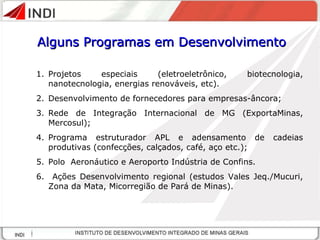 Projetos especiais (eletroeletrônico, biotecnologia, nanotecnologia, energias renováveis, etc). Desenvolvimento de fornecedores para empresas-âncora; Rede de Integração Internacional de MG (ExportaMinas, Mercosul); Programa estruturador APL e adensamento de cadeias produtivas (confecções, calçados, café, aço etc.); Polo  Aeronáutico e Aeroporto Indústria de Confins.  Ações Desenvolvimento regional (estudos Vales Jeq./Mucuri, Zona da Mata, Micorregião de Pará de Minas). Alguns Programas em Desenvolvimento 
