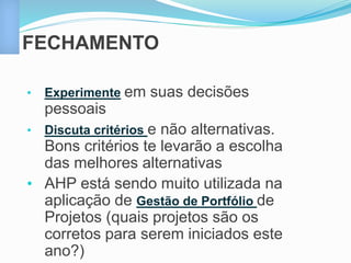 FECHAMENTO 
• Experimente em suas decisões 
pessoais 
• Discuta critérios e não alternativas. 
Bons critérios te levarão a escolha 
das melhores alternativas 
• AHP está sendo muito utilizada na 
aplicação de Gestão de Portfólio de 
Projetos (quais projetos são os 
corretos para serem iniciados este 
ano?) 
 