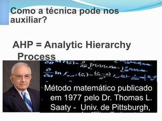 Como a técnica pode nos 
auxiliar? 
AHP = Analytic Hierarchy 
Process 
Método matemático publicado 
em 1977 pelo Dr. Thomas L. 
Saaty - Univ. de Pittsburgh, 
EUA 
 