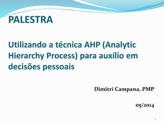 PALESTRA 
Utilizando a técnica AHP (Analytic 
Hierarchy Process) para auxílio em 
decisões pessoais 
Dimitri Campana, PMP 
05/2014 
1 
 