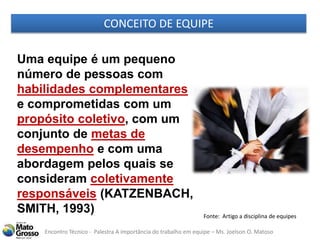 Encontro Técnico - Palestra A importância do trabalho em equipe – Ms. Joelson O. Matoso
CONCEITO DE EQUIPE
Uma equipe é um pequeno
número de pessoas com
habilidades complementares
e comprometidas com um
propósito coletivo, com um
conjunto de metas de
desempenho e com uma
abordagem pelos quais se
consideram coletivamente
responsáveis (KATZENBACH,
SMITH, 1993) Fonte: Artigo a disciplina de equipes
 