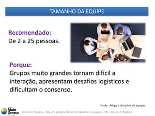 Encontro Técnico - Palestra A importância do trabalho em equipe – Ms. Joelson O. Matoso
Recomendado:
De 2 a 25 pessoas.
Porque:
Grupos muito grandes tornam difícil a
interação, apresentam desafios logísticos e
dificultam o consenso.
Fonte: Artigo a disciplina de equipes
TAMANHO DA EQUIPE
 