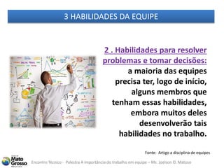 Encontro Técnico - Palestra A importância do trabalho em equipe – Ms. Joelson O. Matoso
2 . Habilidades para resolver
problemas e tomar decisões:
a maioria das equipes
precisa ter, logo de início,
alguns membros que
tenham essas habilidades,
embora muitos deles
desenvolverão tais
habilidades no trabalho.
Fonte: Artigo a disciplina de equipes
3 HABILIDADES DA EQUIPE
 
