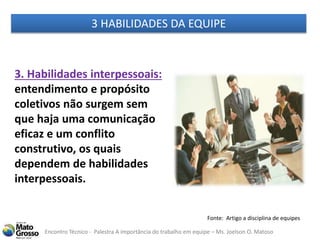 Encontro Técnico - Palestra A importância do trabalho em equipe – Ms. Joelson O. Matoso
3. Habilidades interpessoais:
entendimento e propósito
coletivos não surgem sem
que haja uma comunicação
eficaz e um conflito
construtivo, os quais
dependem de habilidades
interpessoais.
Fonte: Artigo a disciplina de equipes
3 HABILIDADES DA EQUIPE
 
