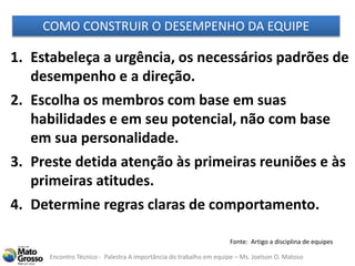 Encontro Técnico - Palestra A importância do trabalho em equipe – Ms. Joelson O. Matoso
1. Estabeleça a urgência, os necessários padrões de
desempenho e a direção.
2. Escolha os membros com base em suas
habilidades e em seu potencial, não com base
em sua personalidade.
3. Preste detida atenção às primeiras reuniões e às
primeiras atitudes.
4. Determine regras claras de comportamento.
COMO CONSTRUIR O DESEMPENHO DA EQUIPE
Fonte: Artigo a disciplina de equipes
 