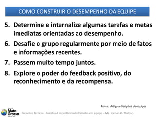 Encontro Técnico - Palestra A importância do trabalho em equipe – Ms. Joelson O. Matoso
5. Determine e internalize algumas tarefas e metas
imediatas orientadas ao desempenho.
6. Desafie o grupo regularmente por meio de fatos
e informações recentes.
7. Passem muito tempo juntos.
8. Explore o poder do feedback positivo, do
reconhecimento e da recompensa.
COMO CONSTRUIR O DESEMPENHO DA EQUIPE
Fonte: Artigo a disciplina de equipes
 
