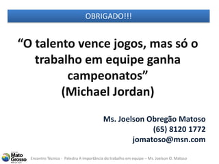 Encontro Técnico - Palestra A importância do trabalho em equipe – Ms. Joelson O. Matoso
“O talento vence jogos, mas só o
trabalho em equipe ganha
campeonatos”
(Michael Jordan)
OBRIGADO!!!
Ms. Joelson Obregão Matoso
(65) 8120 1772
jomatoso@msn.com
 