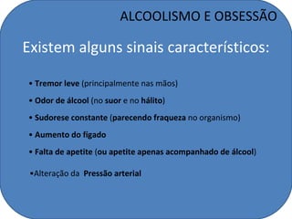 ALCOOLISMO E OBSESSÃO

Existem alguns sinais característicos:

• Tremor leve (principalmente nas mãos)
• Odor de álcool (no suor e no hálito)
• Sudorese constante (parecendo fraqueza no organismo)
• Aumento do fígado
• Falta de apetite (ou apetite apenas acompanhado de álcool)

 •Alteração da Pressão arterial
 