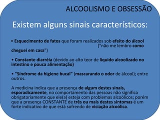 ALCOOLISMO E OBSESSÃO

Existem alguns sinais característicos:
• Esquecimento de fatos que foram realizados sob efeito do álcool
                                          ("não me lembro como
cheguei em casa")
• Constante diarréia (devido ao alto teor de líquido alcoolizado no
intestino e pouca alimentação)
• "Síndrome da higiene bucal" (mascarando o odor de álcool); entre
outros.
A medicina indica que a presença de algum destes sinais,
esporadicamente, no comportamento das pessoas não significa
obrigatoriamente que ele(a) esteja com problemas alcoólicos; porém
que a presença CONSTANTE de três ou mais destes sintomas é um
forte indicativo de que está sofrendo de viciação alcoólica.
 