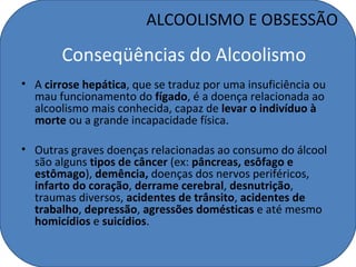 ALCOOLISMO E OBSESSÃO

       Conseqüências do Alcoolismo
• A cirrose hepática, que se traduz por uma insuficiência ou
  mau funcionamento do fígado, é a doença relacionada ao
  alcoolismo mais conhecida, capaz de levar o indivíduo à
  morte ou a grande incapacidade física.

• Outras graves doenças relacionadas ao consumo do álcool
  são alguns tipos de câncer (ex: pâncreas, esôfago e
  estômago), demência, doenças dos nervos periféricos,
  infarto do coração, derrame cerebral, desnutrição,
  traumas diversos, acidentes de trânsito, acidentes de
  trabalho, depressão, agressões domésticas e até mesmo
  homicídios e suicídios.
 