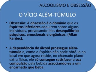 ALCOOLISMO E OBSESSÃO

       O VÍCIO ALÉM-TÚMULO
• Obsessão: A obsessão é o domínio que os
  Espíritos inferiores adquirem sobre alguns
  indivíduos, provocando-lhes desequilíbrios
  psíquicos, emocionais e orgânicos. (Allan
  Kardec).

• A dependência do álcool prossegue além-
  túmulo e, como o Espírito não pode obtê-lo no
  local em que agora reside, no chamado plano
  extra físico, ele só consegue satisfazer a sua
  compulsão pela bebida associando-se a um
  encarnado que beba.
 