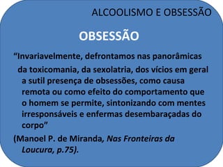 ALCOOLISMO E OBSESSÃO

                 OBSESSÃO
“Invariavelmente, defrontamos nas panorâmicas
 da toxicomania, da sexolatria, dos vícios em geral
  a sutil presença de obsessões, como causa
  remota ou como efeito do comportamento que
  o homem se permite, sintonizando com mentes
  irresponsáveis e enfermas desembaraçadas do
  corpo”
(Manoel P. de Miranda, Nas Fronteiras da
  Loucura, p.75).
 
