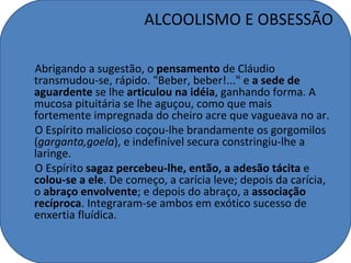 ALCOOLISMO E OBSESSÃO

Abrigando a sugestão, o pensamento de Cláudio
transmudou-se, rápido. "Beber, beber!..." e a sede de
aguardente se lhe articulou na idéia, ganhando forma. A
mucosa pituitária se lhe aguçou, como que mais
fortemente impregnada do cheiro acre que vagueava no ar.
O Espírito malicioso coçou-lhe brandamente os gorgomilos
(garganta,goela), e indefinível secura constringiu-lhe a
laringe.
O Espírito sagaz percebeu-lhe, então, a adesão tácita e
colou-se a ele. De começo, a carícia leve; depois da carícia,
o abraço envolvente; e depois do abraço, a associação
recíproca. Integraram-se ambos em exótico sucesso de
enxertia fluídica.
 