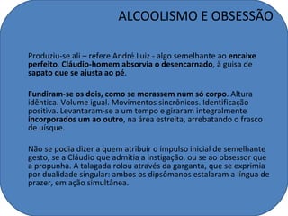 ALCOOLISMO E OBSESSÃO

Produziu-se ali – refere André Luiz - algo semelhante ao encaixe
perfeito. Cláudio-homem absorvia o desencarnado, à guisa de
sapato que se ajusta ao pé.

Fundiram-se os dois, como se morassem num só corpo. Altura
idêntica. Volume igual. Movimentos sincrônicos. Identificação
positiva. Levantaram-se a um tempo e giraram integralmente
incorporados um ao outro, na área estreita, arrebatando o frasco
de uísque.

Não se podia dizer a quem atribuir o impulso inicial de semelhante
gesto, se a Cláudio que admitia a instigação, ou se ao obsessor que
a propunha. A talagada rolou através da garganta, que se exprimia
por dualidade singular: ambos os dipsômanos estalaram a língua de
prazer, em ação simultânea.
 