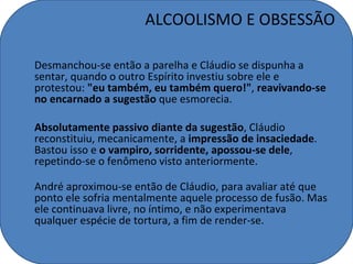 ALCOOLISMO E OBSESSÃO

Desmanchou-se então a parelha e Cláudio se dispunha a
sentar, quando o outro Espírito investiu sobre ele e
protestou: "eu também, eu também quero!", reavivando-se
no encarnado a sugestão que esmorecia.

Absolutamente passivo diante da sugestão, Cláudio
reconstituiu, mecanicamente, a impressão de insaciedade.
Bastou isso e o vampiro, sorridente, apossou-se dele,
repetindo-se o fenômeno visto anteriormente.

André aproximou-se então de Cláudio, para avaliar até que
ponto ele sofria mentalmente aquele processo de fusão. Mas
ele continuava livre, no íntimo, e não experimentava
qualquer espécie de tortura, a fim de render-se.
 