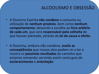 ALCOOLISMO E OBSESSÃO

• A Doutrina Espírita não condena o consumo ou
  utilização de nenhum produto, bem como nenhum
  comportamento; deixando a escolha ao livre arbítrio
  de cada um, que será responsável pela colheita do
  que houver plantado, através da lei da causa e efeito.

• A Doutrina, embora não condene, avalia as
  conseqüências que nossos atos podem vir a ter e
  mostra os possíveis resultados do caminho que
  estamos tomando; servindo assim como guia de
  esclarecimento e orientação.
 