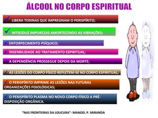  LIBERA TOXINAS QUE IMPREGNAM O PERISPÍRITO;
 INTRODUZ IMPUREZAS AMORTECENDO AS VIBRAÇÕES;
 ENTORPECIMENTO PSÍQUICO;
 INSENBILIDADE AO TRATAMENTO ESPIRITUAL;
 A DEPENDÊNCIA PROSSEGUE DEPOIS DA MORTE;

 AS LESÕES DO CORPO FÍSICO REFLETEM-SE NO CORPO ESPIRITUAL;
 O PERISPÍRITO IMPRIME AS LESÕES NAS FUTURAS
ORGANIZAÇÕES FISIOLÓGICAS;

 O PERISPÍRITO PLASMA NO NOVO CORPO FÍSICO A PRÉ-
DISPOSIÇÃO ORGÂNICA.

         “NAS FRONTEIRAS DA LOUCURA”- MANOEL P. MIRANDA
 