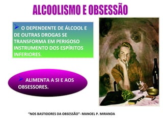 O DEPENDENTE DE ÁLCOOL E
DE OUTRAS DROGAS SE
TRANSFORMA EM PERIGOSO
INSTRUMENTO DOS ESPÍRITOS
INFERIORES.



  ALIMENTA A SI E AOS
 OBSESSORES.



     “NOS BASTIDORES DA OBSESSÃO”- MANOEL P. MIRANDA
 
