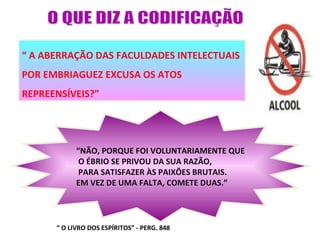 “ A ABERRAÇÃO DAS FACULDADES INTELECTUAIS
POR EMBRIAGUEZ EXCUSA OS ATOS
REPREENSÍVEIS?”




            “NÃO, PORQUE FOI VOLUNTARIAMENTE QUE
             O ÉBRIO SE PRIVOU DA SUA RAZÃO,
             PARA SATISFAZER ÀS PAIXÕES BRUTAIS.
            EM VEZ DE UMA FALTA, COMETE DUAS.”




      “ O LIVRO DOS ESPÍRITOS” - PERG. 848
 
