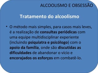 ALCOOLISMO E OBSESSÃO

       Tratamento do alcoolismo
• O método mais simples, para casos mais leves,
  é a realização de consultas periódicas com
  uma equipe multidisciplinar experiente
  (incluindo psiquiatra e psicólogo) com o
  apoio da família, onde são discutidas as
  dificuldades de abandonar o vício e
  encorajados os esforços em combatê-lo.
 
