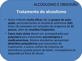 ALCOOLISMO E OBSESSÃO
        Tratamento do alcoolismo
• Outro método muito eficaz são os grupos de auto-
  ajuda, particularmente os alcoólicos anônimos (AA).
  Esses são baseados em variações do programa de 12
  passos, além de reuniões freqüentes.
• Casos mais sérios devem ser acompanhados por
  psiquiatra para tratamento psicoterápico e
  medicamentoso. Muitos alcoólatras apresentam
  distúrbios psiquiátricos que necessitam de
  tratamento, e outros sofrem de sintomas de
  abstinência quando param de beber, conseqüência da
  dependência física do álcool.
 