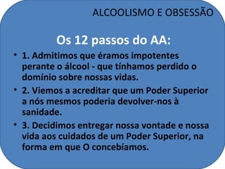 ALCOOLISMO E OBSESSÃO

         Os 12 passos do AA:
• 1. Admitimos que éramos impotentes
  perante o álcool - que tínhamos perdido o
  domínio sobre nossas vidas.
• 2. Viemos a acreditar que um Poder Superior
  a nós mesmos poderia devolver-nos à
  sanidade.
• 3. Decidimos entregar nossa vontade e nossa
  vida aos cuidados de um Poder Superior, na
  forma em que O concebíamos.
 