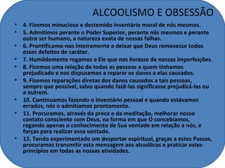 ALCOOLISMO E OBSESSÃO
• 4. Fizemos minucioso e destemido inventário moral de nós mesmos.
• 5. Admitimos perante o Poder Superior, perante nós mesmos e perante
  outro ser humano, a natureza exata de nossas falhas.
• 6. Prontificamo-nos inteiramente a deixar que Deus removesse todos
  esses defeitos de caráter.
• 7. Humildemente rogamos a Ele que nos livrasse de nossas imperfeições.
• 8. Fizemos uma relação de todas as pessoas a quem tínhamos
  prejudicado e nos dispusemos a reparar os danos a elas causados.
• 9. Fizemos reparações diretas dos danos causados a tais pessoas,
  sempre que possível, salvo quando fazê-las significasse prejudicá-las ou
  a outrem.
• 10. Continuamos fazendo o inventário pessoal e quando estávamos
  errados, nós o admitíamos prontamente.
• 11. Procuramos, através da prece e da meditação, melhorar nosso
  contato consciente com Deus, na forma em que O concebíamos,
  rogando apenas o conhecimento de Sua vontade em relação a nós, e
  forças para realizar essa vontade.
• 12. Tendo experimentado um despertar espiritual, graças a estes Passos,
  procuramos transmitir esta mensagem aos alcoólicos e praticar estes
  princípios em todas as nossas atividades.
 