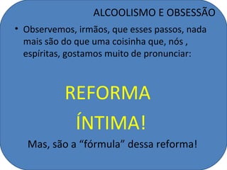 ALCOOLISMO E OBSESSÃO
• Observemos, irmãos, que esses passos, nada
  mais são do que uma coisinha que, nós ,
  espíritas, gostamos muito de pronunciar:



           REFORMA
            ÍNTIMA!
  Mas, são a “fórmula” dessa reforma!
 