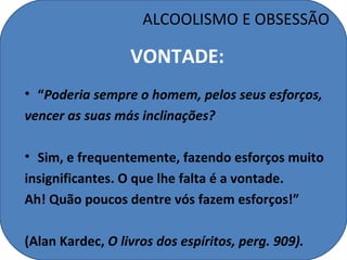 ALCOOLISMO E OBSESSÃO

                  VONTADE:
• “Poderia sempre o homem, pelos seus esforços,
vencer as suas más inclinações?

• Sim, e frequentemente, fazendo esforços muito
insignificantes. O que lhe falta é a vontade.
Ah! Quão poucos dentre vós fazem esforços!”

(Alan Kardec, O livros dos espíritos, perg. 909).
 