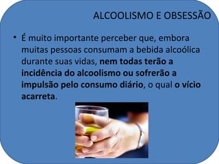 ALCOOLISMO E OBSESSÃO
• É muito importante perceber que, embora
  muitas pessoas consumam a bebida alcoólica
  durante suas vidas, nem todas terão a
  incidência do alcoolismo ou sofrerão a
  impulsão pelo consumo diário, o qual o vício
  acarreta.
 