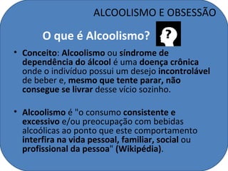 ALCOOLISMO E OBSESSÃO

       O que é Alcoolismo?
• Conceito: Alcoolismo ou síndrome de
  dependência do álcool é uma doença crônica
  onde o indivíduo possui um desejo incontrolável
  de beber e, mesmo que tente parar, não
  consegue se livrar desse vício sozinho.

• Alcoolismo é "o consumo consistente e
  excessivo e/ou preocupação com bebidas
  alcoólicas ao ponto que este comportamento
  interfira na vida pessoal, familiar, social ou
  profissional da pessoa" (Wikipédia).
 