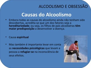 ALCOOLISMO E OBSESSÃO
            Causas do Alcoolismo
• Embora todas as causas do alcoolismo ainda não tenham sido
  descobertas, acredita-se que um dos fatores seja a
  hereditariedade; ou seja, os filhos de pais alcoólatras têm
  maior predisposição a desenvolver a doença.

• Causa espiritual

• Mas também é importante levar em conta
  as necessidades psicológicas que levam a
  pessoa a refugiar-se na inconsciência de
  seus efeitos.
 