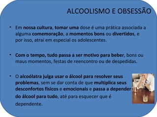 ALCOOLISMO E OBSESSÃO
• Em nossa cultura, tomar uma dose é uma prática associada a
  alguma comemoração, a momentos bons ou divertidos, e
  por isso, atrai em especial os adolescentes.

• Com o tempo, tudo passa a ser motivo para beber, bons ou
  maus momentos, festas de reencontro ou de despedidas.

• O alcoólatra julga usar o álcool para resolver seus
  problemas, sem se dar conta de que multiplica seus
  desconfortos físicos e emocionais e passa a depender
  do álcool para tudo, até para esquecer que é
  dependente.
 