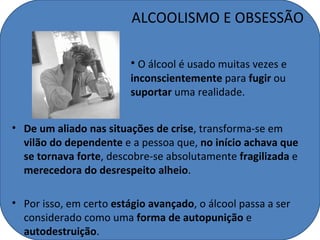 ALCOOLISMO E OBSESSÃO

                         • O álcool é usado muitas vezes e
                         inconscientemente para fugir ou
                         suportar uma realidade.


• De um aliado nas situações de crise, transforma-se em
  vilão do dependente e a pessoa que, no início achava que
  se tornava forte, descobre-se absolutamente fragilizada e
  merecedora do desrespeito alheio.

• Por isso, em certo estágio avançado, o álcool passa a ser
  considerado como uma forma de autopunição e
  autodestruição.
 