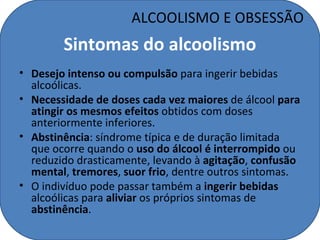 ALCOOLISMO E OBSESSÃO
        Sintomas do alcoolismo
• Desejo intenso ou compulsão para ingerir bebidas
  alcoólicas.
• Necessidade de doses cada vez maiores de álcool para
  atingir os mesmos efeitos obtidos com doses
  anteriormente inferiores.
• Abstinência: síndrome típica e de duração limitada
  que ocorre quando o uso do álcool é interrompido ou
  reduzido drasticamente, levando à agitação, confusão
  mental, tremores, suor frio, dentre outros sintomas.
• O indivíduo pode passar também a ingerir bebidas
  alcoólicas para aliviar os próprios sintomas de
  abstinência.
 