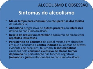 ALCOOLISMO E OBSESSÃO
         Sintomas do alcoolismo
• Maior tempo para consumir ou recuperar-se dos efeitos
  da substância;
• Abandono progressivo de outros prazeres ou interesses
  devido ao consumo do álcool.
• Desejo de reduzir ou controlar o consumo do álcool com
  repetidos insucessos.
• Persistência no consumo de álcool mesmo em situações
  em que o consumo é contra-indicado ou apesar de provas
  evidentes de prejuízos, tais como, lesões hepáticas
  causadas pelo consumo excessivo de álcool, humor
  deprimido ou perturbação das funções cognitivas
  (memória e juízo) relacionadas ao consumo do álcool.
 