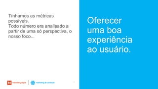 Oferecer
uma boa
experiência
ao usuário.
15
Tínhamos as métricas
possíveis.
Todo número era analisado a
partir de uma só perspectiva, o
nosso foco...
 