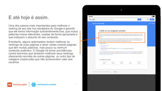 Uma dos passos mais importantes para melhorar o
ranking de seu site nos resultados do Google é garantir
que ele tenha informação suficientemente boa, que inclua
palavras-chave relevantes, usadas de forma apropriada e
que indiquem o assunto do seu conteúdo.
Entretanto, alguns webmasters tentam melhorar os
rankings de suas páginas e atrair visitas criando páginas
que têm muitas palavras, mas pouco ou nenhum
conteúdo autêntico. O Google irá tomar providências
contra domínios que tentarem melhorar seus rankings
oferecendo recortes de outras páginas ou outro tipo de
colagens (copia-cola) que não acrescentem valor aos
usuários.
24
E até hoje é assim.
 