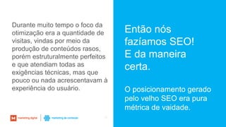 25
Então nós
fazíamos SEO!
E da maneira
certa.
O posicionamento gerado
pelo velho SEO era pura
métrica de vaidade.
Durante muito tempo o foco da
otimização era a quantidade de
visitas, vindas por meio da
produção de conteúdos rasos,
porém estruturalmente perfeitos
e que atendiam todas as
exigências técnicas, mas que
pouco ou nada acrescentavam à
experiência do usuário.
 