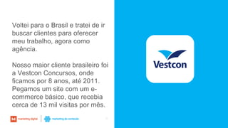 32
Voltei para o Brasil e tratei de ir
buscar clientes para oferecer
meu trabalho, agora como
agência.
Nosso maior cliente brasileiro foi
a Vestcon Concursos, onde
ficamos por 8 anos, até 2011.
Pegamos um site com um e-
commerce básico, que recebia
cerca de 13 mil visitas por mês.
 