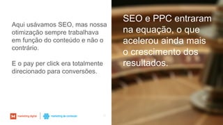 35
SEO e PPC entraram
na equação, o que
acelerou ainda mais
o crescimento dos
resultados.
Aqui usávamos SEO, mas nossa
otimização sempre trabalhava
em função do conteúdo e não o
contrário.
E o pay per click era totalmente
direcionado para conversões.
 