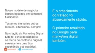 36
E o crescimento
do tráfego foi
absurdamente rápido.
O primeiro resultado
no Google para
marketing digital
também.
Nosso modelo de negócios
digitais baseado em conteúdo
funcionava.
Testamos em vários outros
clientes, e funcionou sempre!
Na criação da Marketing Digital
tudo foi pensado com base
na oferta de conteúdo original
e relevante e uma boa
experiência aos usuários.
 