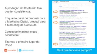 38
Será que funciona sempre?
A produção de Conteúdo tem
que ter consistência.
Enquanto parei de produzir para
a Marketing Digital, produzi para
a Marketing de Conteúdo.
Consegue imaginar o que
aconteceu?
Tiramos o primeiro lugar da
Rock!
 