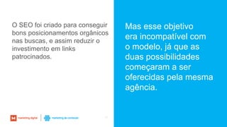 40
O SEO foi criado para conseguir
bons posicionamentos orgânicos
nas buscas, e assim reduzir o
investimento em links
patrocinados.
Mas esse objetivo
era incompatível com
o modelo, já que as
duas possibilidades
começaram a ser
oferecidas pela mesma
agência.
 