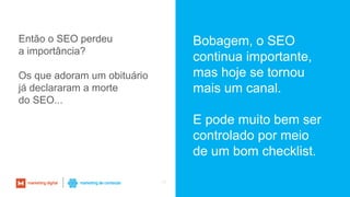 45
Então o SEO perdeu
a importância?
Os que adoram um obituário
já declararam a morte
do SEO...
Bobagem, o SEO
continua importante,
mas hoje se tornou
mais um canal.
E pode muito bem ser
controlado por meio
de um bom checklist.
 